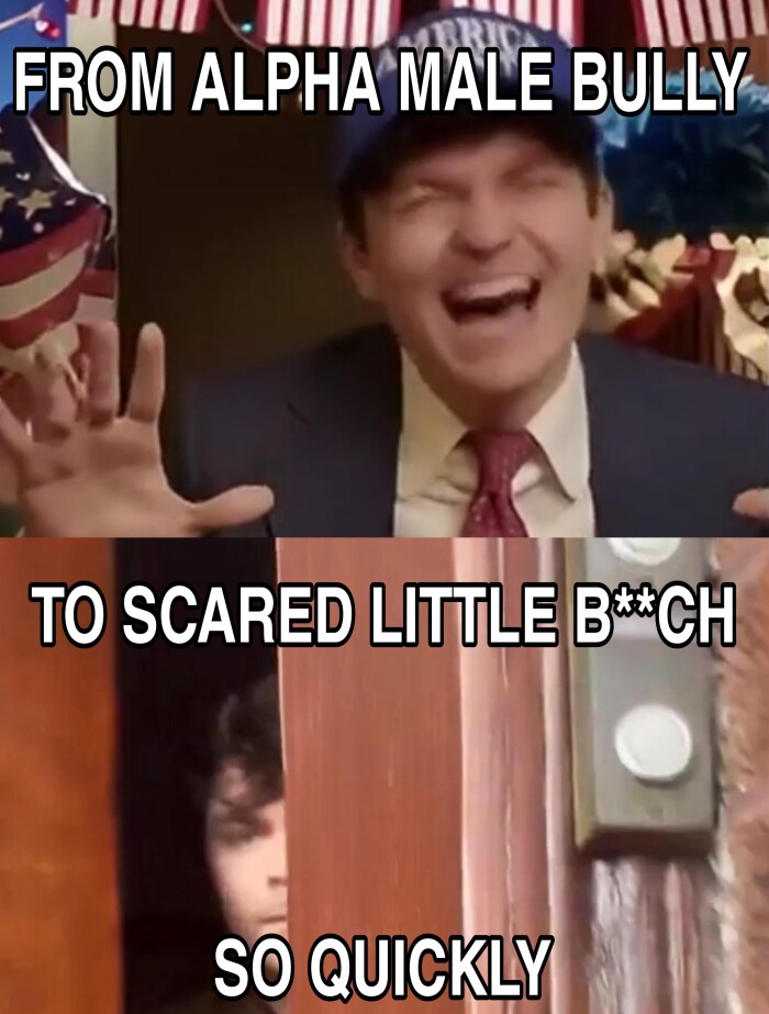 FROM ALPHA MALE BULLY. TO SCARED LITTLE BCH SO QUICKLY