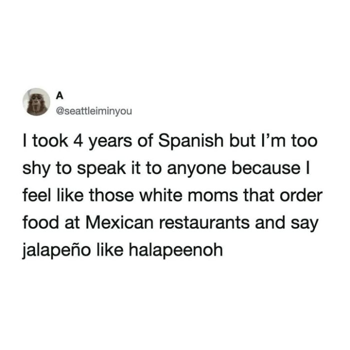 took 4 years of Spanish but I'm too shy to speak it anyone because feel like those white moms that order food at Mexican restaurants and say jalapeno halapeenoh