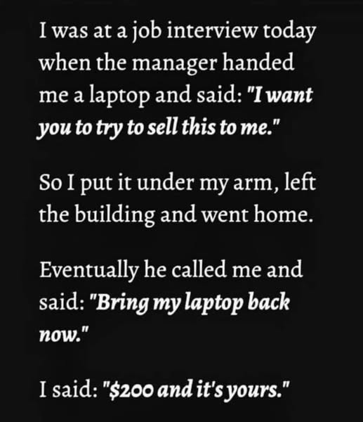 I was at a job interview today when the manager handed me laptop and said: "I want you to try sell this me." So put it under my arm, left building went home. Eventually he called "Bring back now." "$200 it's yours."