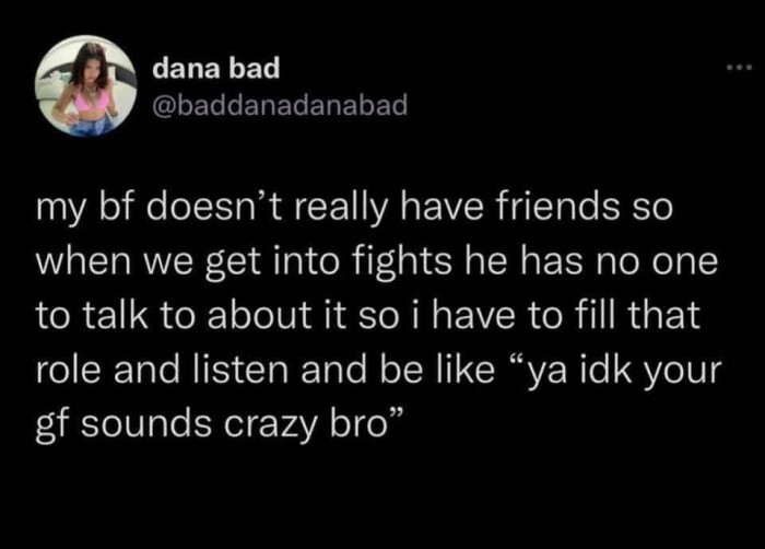 dana bad my bf doesn't really have friends so when we get into fights he has no one to talk about it i fill that role and listen be like