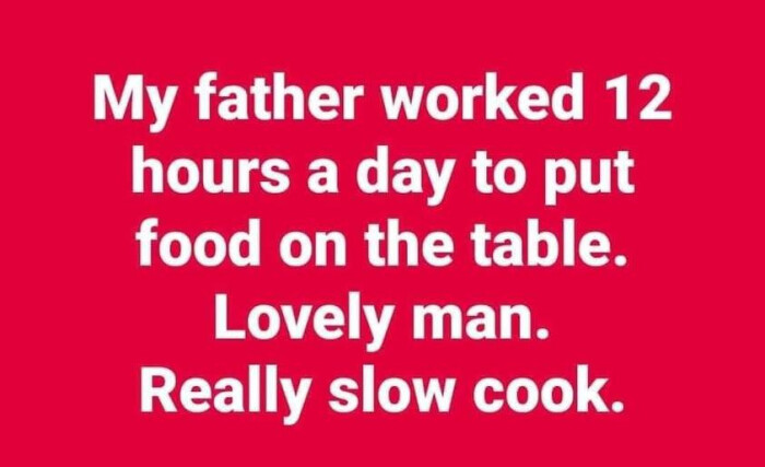 My father worked 12 hours a day to put food on the table. Lovely man. Really slow cook.