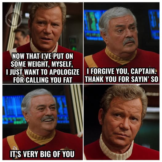 NOW THAT FVE PUT ON SOME WEIGHT, MYSELF, [JUST WANT TO APOLOGIZE I FORGIVE YOU, CAPTAIN: FOR CALLING YOU FAT [THANK SAYIN' SO IT'S VERY BIG OF