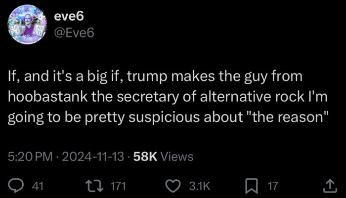 eve6 @Eve6 If, and it's a big if, trump makes the guy from hoobastank secretary of alternative rock I'm going to be pretty suspicious about "the reason" 5:20 PM 2024-11-13 58K Views 41 17 171 U 3.1K ~