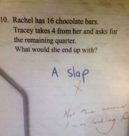 10. Rachel has 16 chocolate bars. Tracey takes 4 from her and asks for the remaining quarter. What would she end up with? A slap No looking