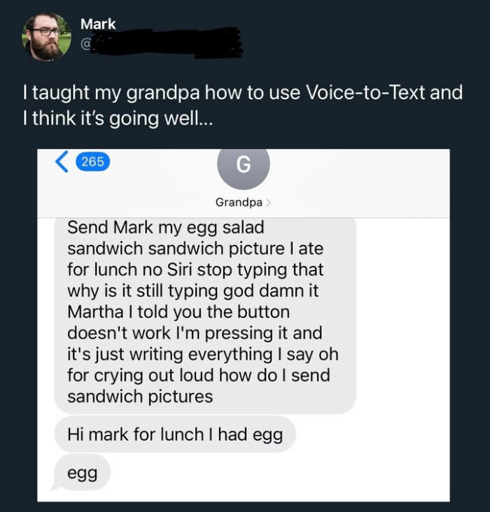 Mark 1 taught my grandpa how to use Voice-to-Text and I think it's going well.. 265 G Grandpa > Send egg salad sandwich picture ate for lunch no Siri stop typing that why is it still god Martha told you the button doesn't work I'm pressing just writing everything say oh crying out loud do send pictures Hi mark had