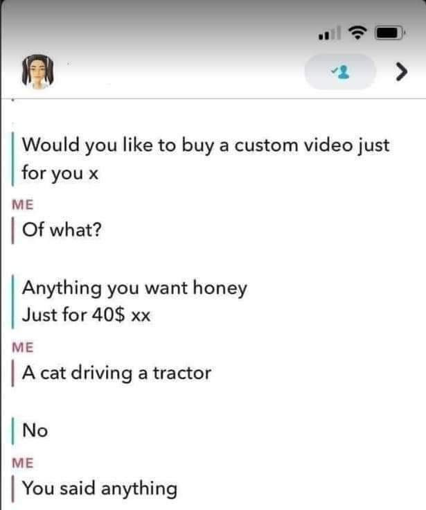 Would you like to buy a custom video just for x ME Of what? Anything want honey Just 40$ A cat driving tractor NO You said anything