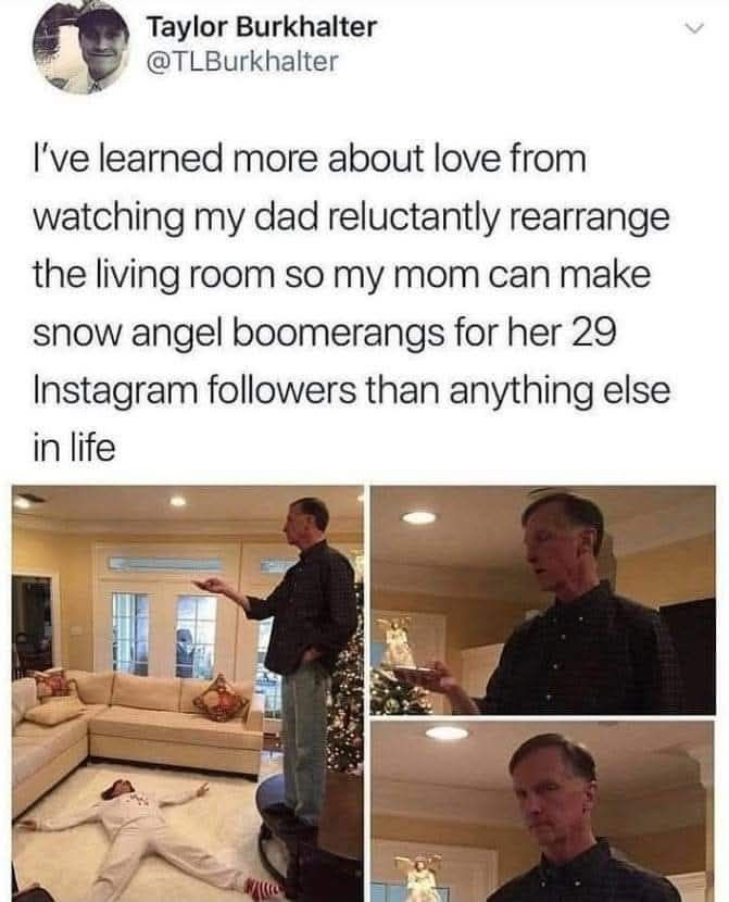Taylor Burkhalter I've learned more about love from watching my dad reluctantly rearrange the living room so mom can make snow angel boomerangs for her