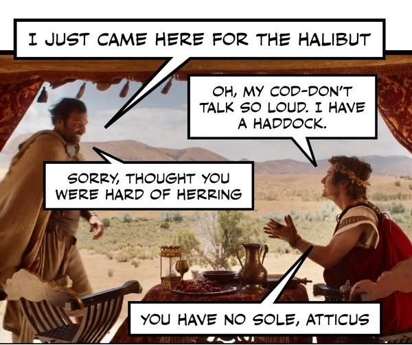 I JUST CAME HERE FOR THE HALIBUT OH, MY COD-DON'T TALK SO LOUD. HAVE A HADDOCK. SORRY, THOUGHT YOU WERE HARD OF HERRING NO SOLE, ATTICUS