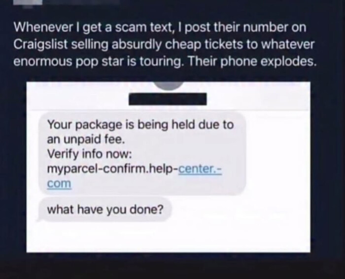 Whenever I get a scam text, post their number on Craigslist selling absurdly cheap tickets to whatever enormous pop star is touring. Their phone explodes. Your package being held due an unpaid fee. Verify info now: myparcel-confirm.help-center.- com what have you done?