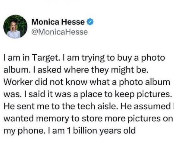 Monica Hesse I am in Target. trying to buy a photo album. Iasked where they might be. Worker did not know what album was. said it was place keep pictures. He sent me the tech aisle. assumed wanted memory store more pictures on my phone.
