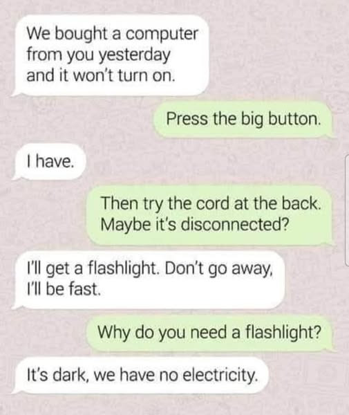 We bought a computer from you yesterday and it won't turn on. Press the big button. I have. Then try cord at back. Maybe it's disconnected? I'II get flashlight. Don't go away, I'll be fast. Why do need flashlight? It's dark, we have no electricity.
