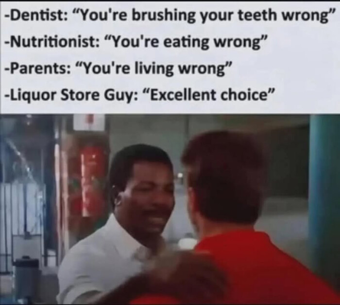 -Dentist: "You're brushing your teeth wrong" - Nutritionist: eating -Parents: living Liquor Store Guy: "Excellent choice"
