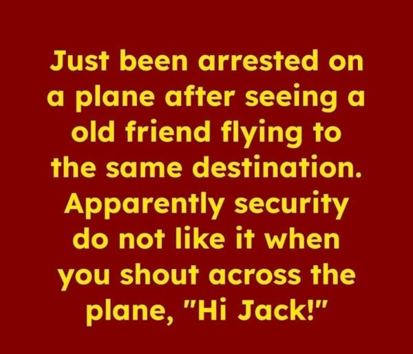 Just been arrested on a plane after seeing old friend flying to the same destination. Apparently security do not like it when you shout across plane, "Hi Jack!"