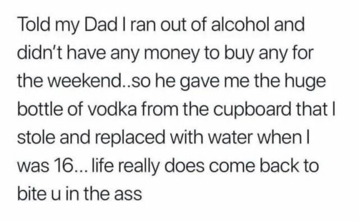 Told my Dad I ran out of alcohol and didn't have any money to buy for the weekend. so he gave me huge bottle vodka from cupboard that stole replaced with water when was 16... life really does come back bite u in