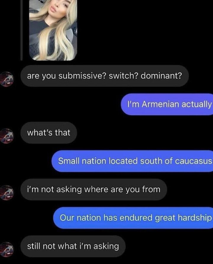 are you submissive? switch? dominant? I'm Armenian actually what's that Small nation located south of caucasus i'm not asking where from Our has endured great hardship still what