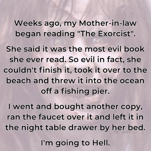 Weeks ago, my Mother-in-law began reading "The Exorcist". She said it was the most evil book she ever read. So in fact, couldn't finish it, took over to beach and threw into ocean off a fishing pier. I went bought another copy, ran faucet left night table drawer by her bed. I'm going Hell.