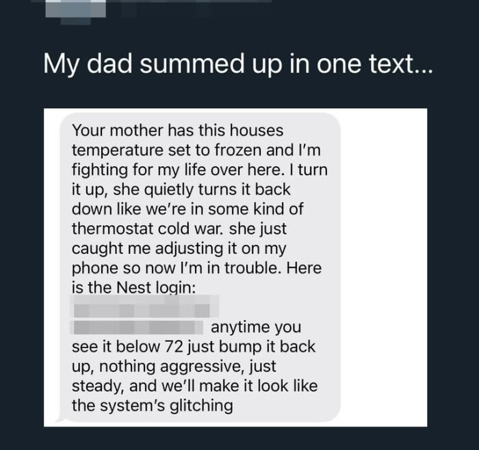 My dad summed up in one text. Your mother has this houses temperature set to frozen and I'm fighting for my life over here. I turn it up, she quietly turns back down like we're some kind of thermostat cold war. just caught me adjusting on phone so now trouble. Here is the Nest login: anytime you see below 72 bump nothing aggressive, steady, we'll make look system's glitching