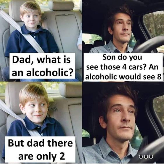 Dad, what is an alcoholic? Son do you see those 4 cars? An alcoholic would 8 But dad there are only 2 00