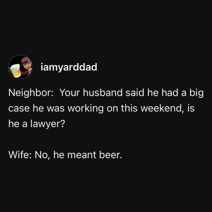 lamyarddad Neighbor: Your husband said he had a big case was working on this weekend, is lawyer? Wife: No, meant beer.