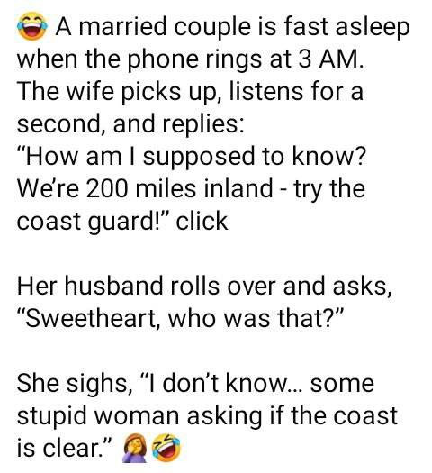 A married couple is fast asleep when the phone rings at 3 AM. The wife picks up, listens for a second, and replies: "How am I supposed to know? Were 200 miles inland - try coast guard!" click Her husband rolls over asks, "Sweetheart, who was that?" She sighs, "I don't know..... some stupid woman asking if clear."