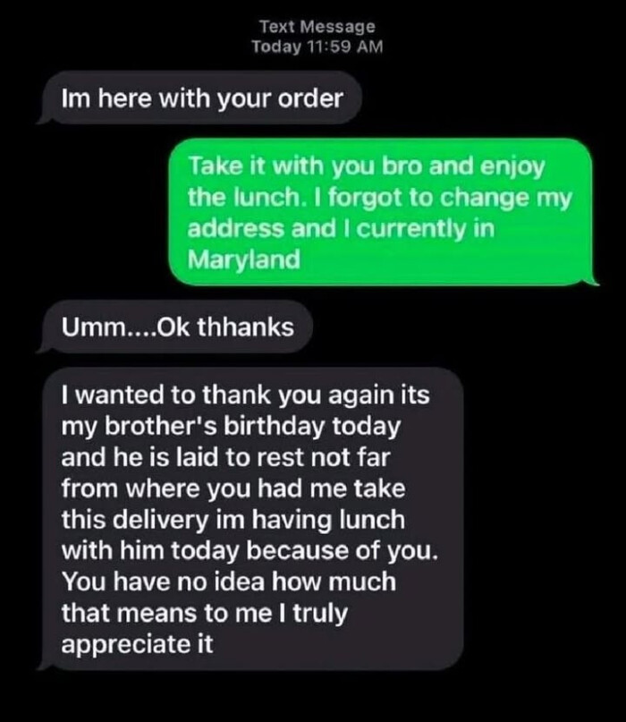 Text Message Today 11:59 AM Im here with your order Take it you bro and enjoy the lunch. I forgot to change my address currently in Maryland Umm....Ok thanks wanted thank again its brother's birthday today he is laid rest not far from where had me take this delivery im having lunch him because of you. You have no idea how much that means truly appreciate