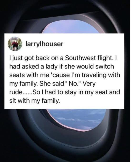 larrylhouser I just got back on a Southwest flight. had asked lady if she would switch seats with me 'cause I'm traveling my family. She said" No." Very rude.....So to stay in seat and sit