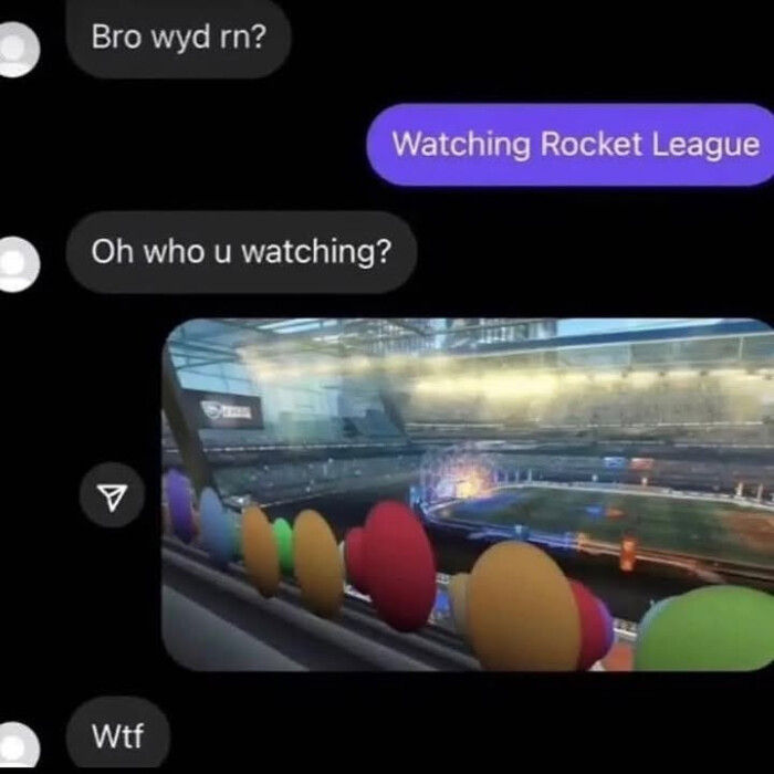 Bro wyd rn? Watching Rocket League Oh who u watching? Wtf