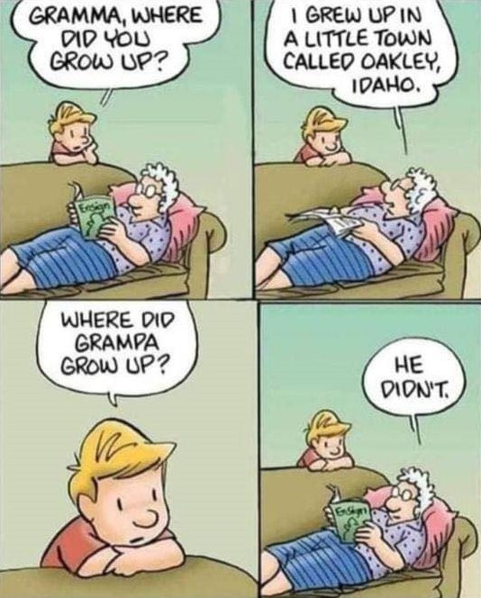 GRAMMA, WHERE DID YOU GROW UP? I GREW UP IN A LITTLE TOWN CALLED OAKLEY, IDAHO. GRAMPA HE DIDN'T.