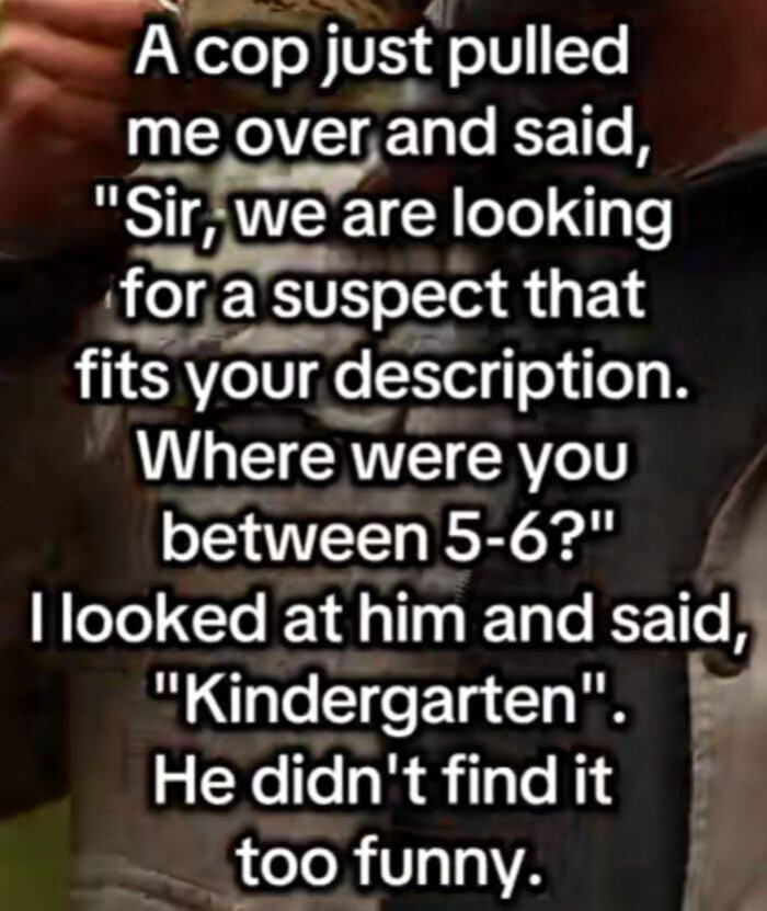 A cop just pulled me over and said, "Sir, we are looking for a suspect that fits your description. Where were you between 5-6?" looked at him "Kindergarten", He didn't find it too funny.