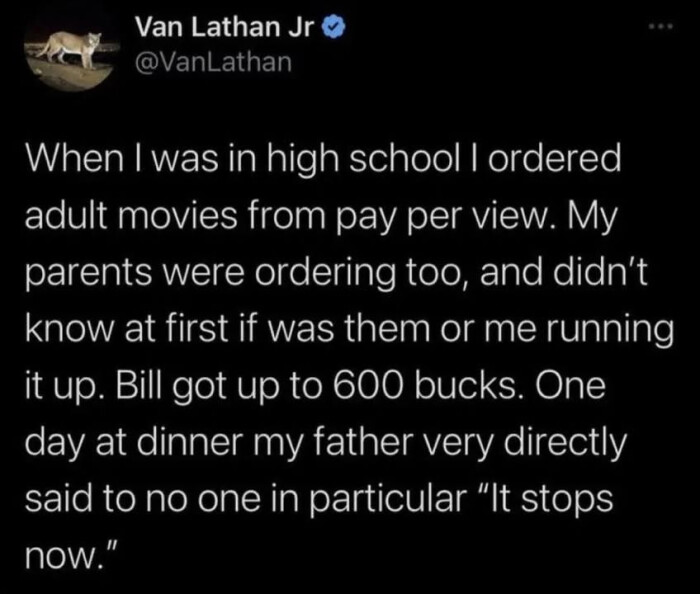Van Lathan Jr When I was in high school ordered adult movies from pay per view. My parents were ordering too, and didn't know at first if them or me running it up. Bill got up to