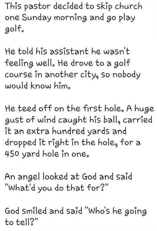 This pastor decided to skip church one Sunday morning and go play golf. He told his assistant he wasn't feeling well. drove a golf course in another city, so nobody would know him. teed off on the first hole. A huge gust of wind caught ball, carried it an extra hundred yards dropped right hole, for 450 yard hole one. An angellooked at God said "What'd you do that for?" smiled "Who's going tell?"