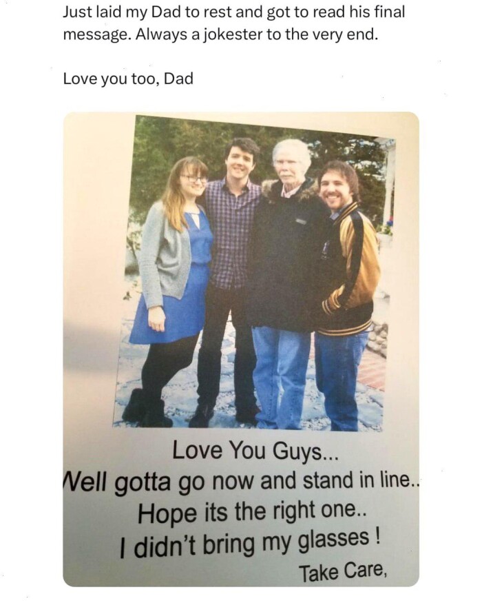 Just laid my Dad to rest and got read his final message. Always a jokester the very end. Love you too, You Guys... Nell gotta go now stand in line. Hope its right one.. I didn't bring glasses! Take Care,