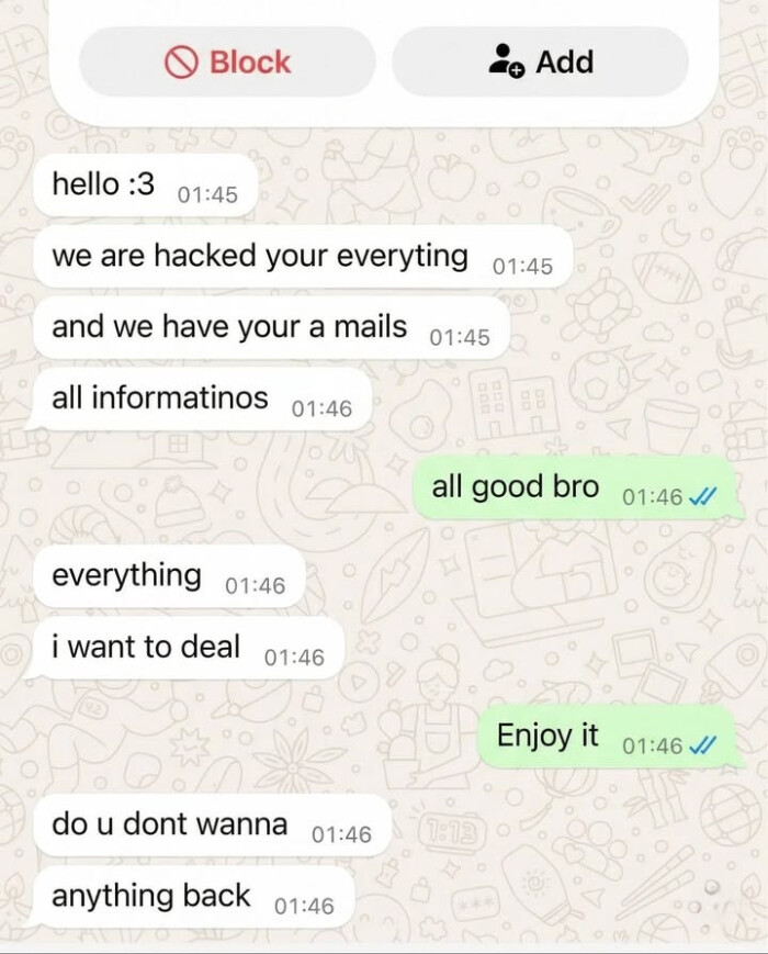 Block Add hello:3 01:45 we are hacked your everyting and have a mails all informatinos 01:46 good bro J/ everything i want to deal Enjoy it do u dont wanna anything back