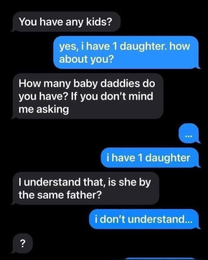 You have any kids? yes, i 1 daughter. how about you? How many baby daddies do you have? If don't mind me asking daughter I understand that, is she by the same father? understand.