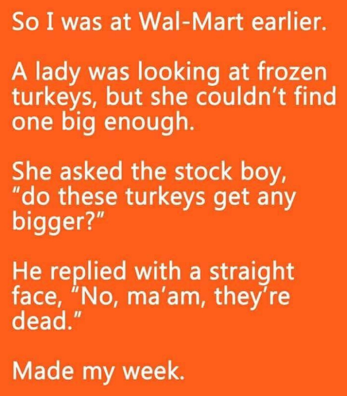 So I was at Wal-Mart earlier. A lady looking frozen turkeys, but she couldn't find one big enough. She asked the stock boy, "do these turkeys get any bigger?' He replied with a straight face, "No, ma'am, they're dead." Made my week.