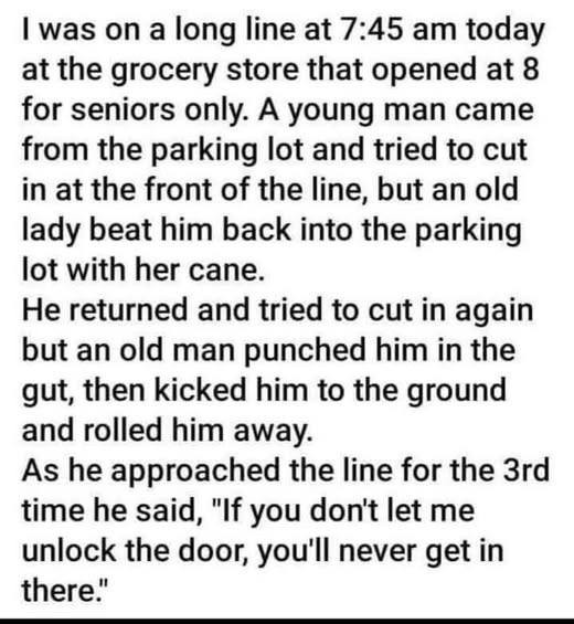 I was on a long line at 7:45 am today the grocery store that opened 8 for seniors only. A young man came from parking lot and tried to cut in front of line, but an old lady beat him back into with her cane. He returned again punched gut, then kicked ground rolled away. As he approached 3rd time said, "If you don't let me unlock door, you'll never get there."