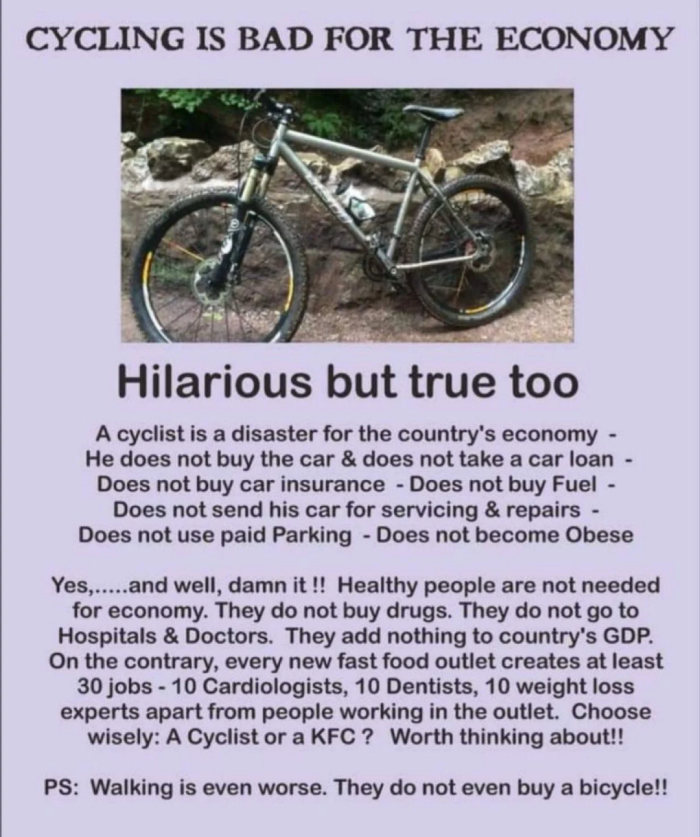 CYCLING IS BAD FOR THE ECONOMY Hilarious but true too A cyclist is a disaster for the country's economy - He does not buy car & take loan Does insurance Fuel send his servicing repairs use paid Parking become Obese Yes,.....and well, it !! Healthy people are needed economy. They do drugs. go to Hospitals Doctors. add nothing GDP. On contrary, every new fast food outlet creates at least 30 jobs 10 Cardiologists, Dentists, weight loss experts apart from working in outlet. Choose wisely: Cyclist…