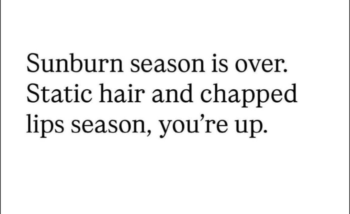 Sunburn season is over. Static hair and chapped lips season, you're up.