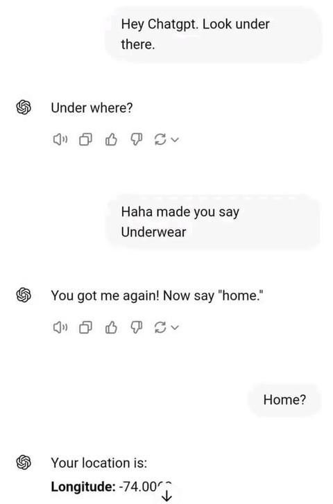Hey Chatgpt. Look under there. Under where? Haha made you say Underwear & You got me again! Now "home." Home? S Your location is: Longitude: -74.00 g