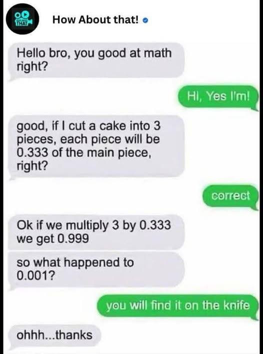 0O THAY How About that! o Hello bro, you good at math right? HI, Yes I'm! good, if I cut a cake into 3 pieces, each piece will be 0.333 of the main piece, correct Ok we multiply by get 0.999 so what happened to 0.001? find it on knife ohhh...thanks