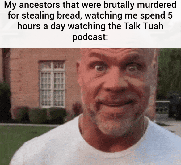 My ancestors that were brutally for stealing bread, watching me spend 5 hours a day the Talk Tuah podcast: