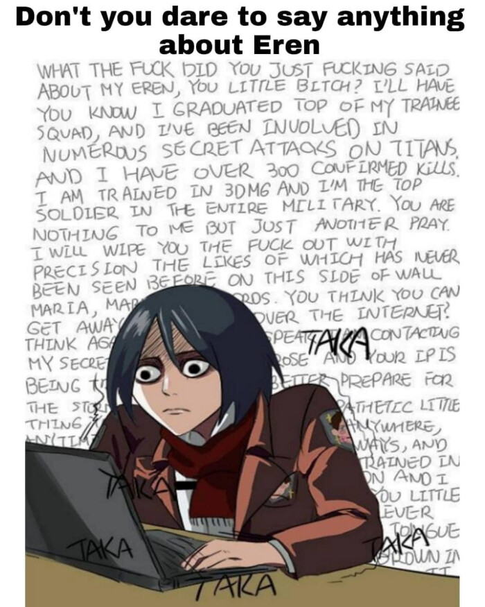 Don't you dare to say anything about Eren WHAT THE DID YOU JUST SAID ABOUT MY EREN, LITTLE ? I'LL HAVE KNOW I GRADUATED TOP OF TRAINEE SQUAD, AND I'VE BEEN INVOLVED IN NUMEROUS SECRET ATTAOKS ON TITANS OVER