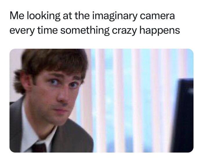 Me looking at the imaginary camera every time something crazy happens