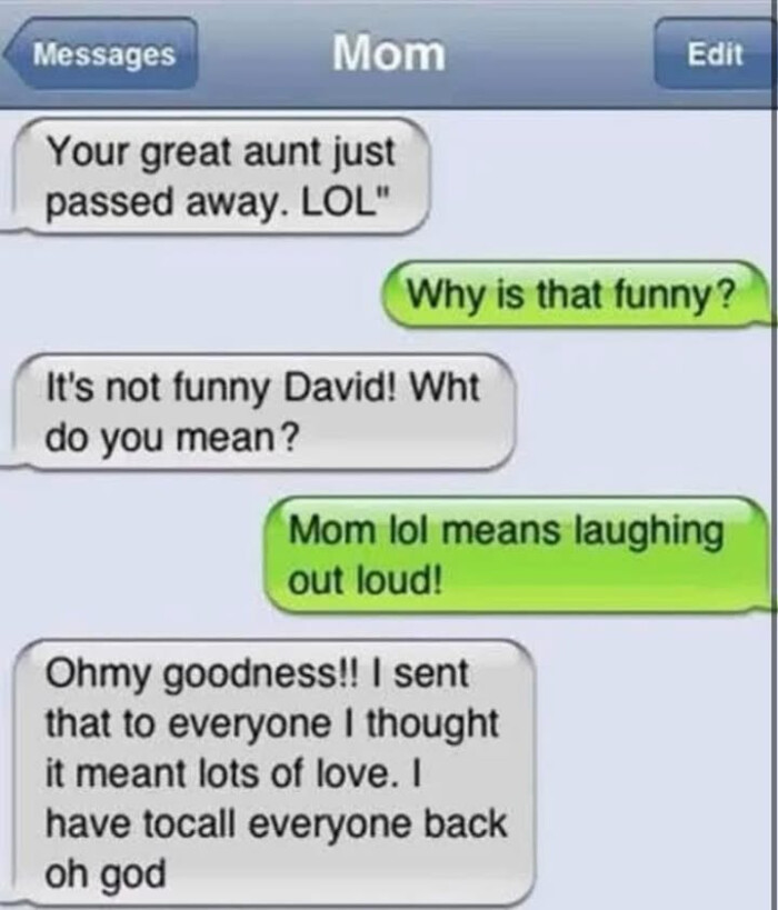 Messages Mom Your great aunt just passed away. LOL" Edit Why is that funny? It's not funny David! Wht do you mean? lol means laughing out loud! Ohmy goodness!! I sent to everyone thought it meant lots of love. have tocall back oh god