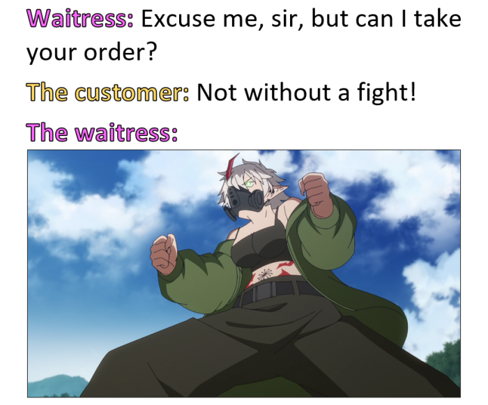 Waitress: Excuse me, sir, but can I take your order? The customer: Not without a fight! waitress: