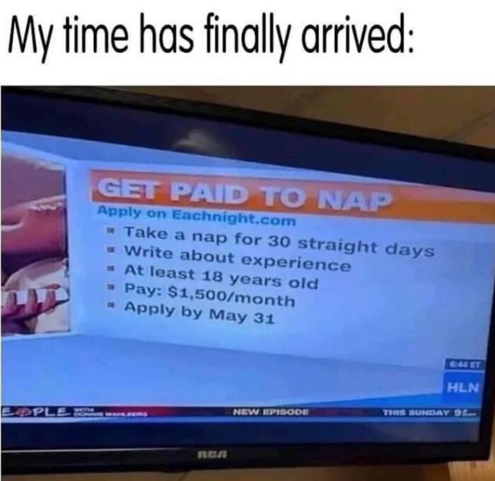 My time has finally arrived: GET PAID TO NAP Apply on Eachnight.com " Take a nap for 30 straight days Write about experience At least 18 years old Pay: $1,500/month by May 31 pol HEN