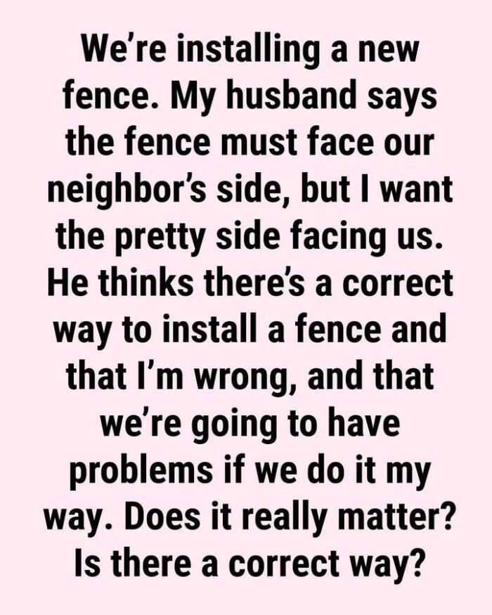 We're installing a new fence. My husband says the fence must face our neighbor's side, but I want pretty side facing us. He thinks there's correct way to install and that I'm wrong, we're going have problems if we do it my way. Does really matter? Is there way?