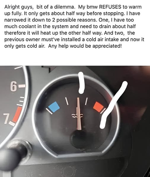 Alright guys, bit of a dilemma. My bmw REFUSES to warm up fully. It only gets about half way before stopping. I have narrowed it down 2 possible reasons. One, too much coolant in the system and need drain therefore will heat other way. And two, previous owner must've installed cold air intake now air. Any help would be appreciated! 7