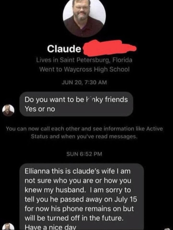 Claude Lives in Saint Petersburg, Florida Went to Waycross High School JUN 20, 7:30 AM Do you want be lnky friends Yes or no You can now call each other and see information like Active Status when you've read messages. SUN 6:52 PM Ellianna this is claude's wife I am not sure who are how knew my husband. sorry tell he passed away on July 15 for his phone remains but will turned off the future. Have a nice dav