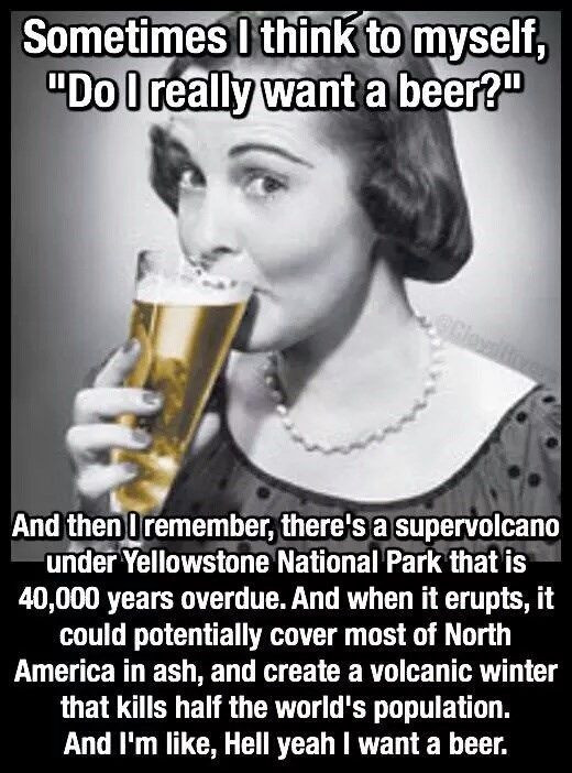 Sometimes I think to myself, "Do really want a beer?. And then remember, there's supervolcano under Yellowstone National Park that is 40,000 years overdue. when it erupts, could potentially cover most of North America in ash, and create volcanic winter kills half the world's population. I'm like, Hell yeah beer.